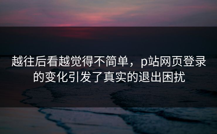 越往后看越觉得不简单，p站网页登录的变化引发了真实的退出困扰-第1张图片-p站短视频 - p站助手精选网