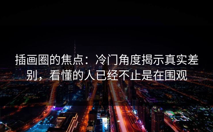 插画圈的焦点：冷门角度揭示真实差别，看懂的人已经不止是在围观-第1张图片-p站短视频 - p站助手精选网