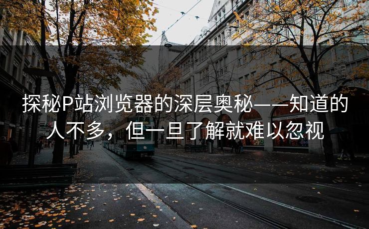 探秘P站浏览器的深层奥秘——知道的人不多,但一旦了解就难以忽视-第1张图片-p站短视频 - p站助手精选网 探秘P站浏览器的深层奥秘——知道的人不多,但一旦了解就难以忽视-第1张图片-p站短视频 - p站助手精选网