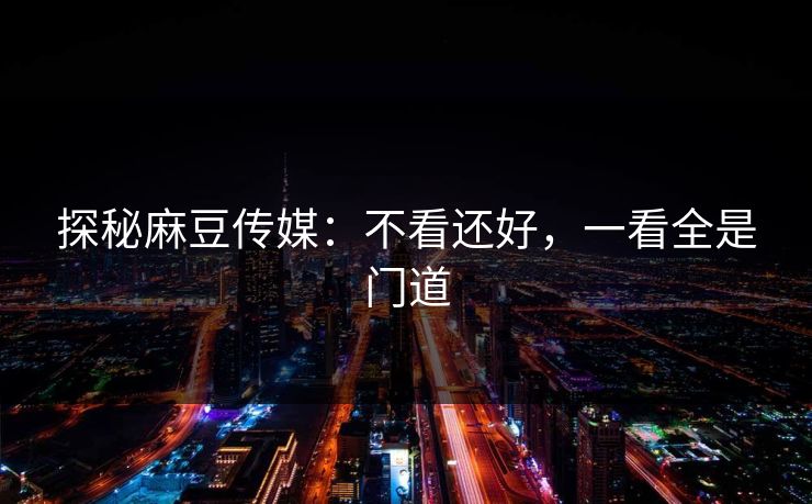 探秘麻豆传媒：不看还好，一看全是门道-第1张图片-p站短视频 - p站助手精选网