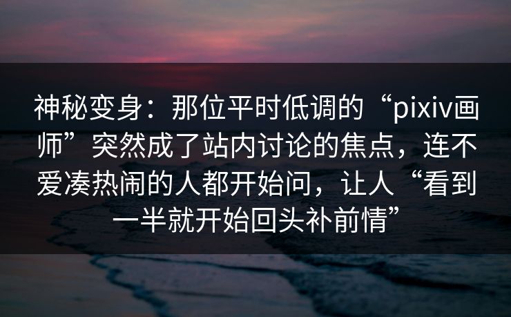 神秘变身：那位平时低调的“pixiv画师”突然成了站内讨论的焦点，连不爱凑热闹的人都开始问，让人“看到一半就开始回头补前情”-第1张图片-p站短视频 - p站助手精选网