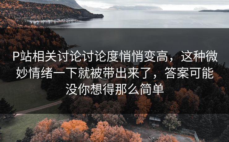P站相关讨论讨论度悄悄变高，这种微妙情绪一下就被带出来了，答案可能没你想得那么简单-第1张图片-p站短视频 - p站助手精选网