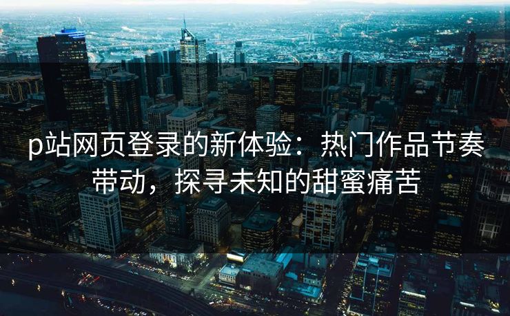 p站网页登录的新体验：热门作品节奏带动，探寻未知的甜蜜痛苦-第1张图片-p站短视频 - p站助手精选网