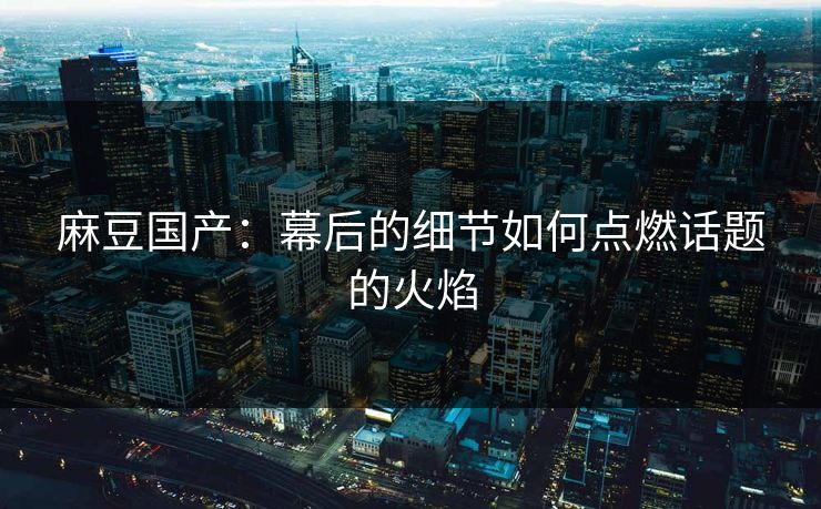 麻豆国产：幕后的细节如何点燃话题的火焰
