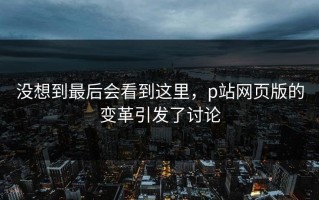 没想到最后会看到这里，p站网页版的变革引发了讨论