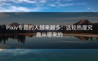 Pixiv专题的人越来越多：这轮热度究竟从哪来的