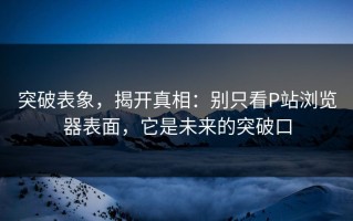 突破表象，揭开真相：别只看P站浏览器表面，它是未来的突破口