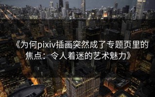 《为何pixiv插画突然成了专题页里的焦点：令人着迷的艺术魅力》