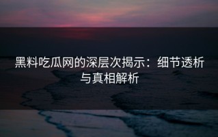 黑料吃瓜网的深层次揭示：细节透析与真相解析