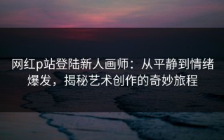 网红p站登陆新人画师：从平静到情绪爆发，揭秘艺术创作的奇妙旅程