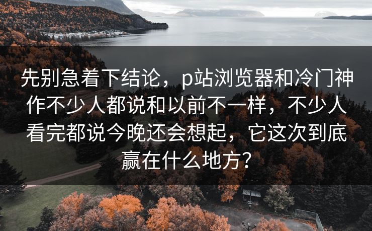 先别急着下结论，p站浏览器和冷门神作不少人都说和以前不一样，不少人看完都说今晚还会想起，它这次到底赢在什么地方？-第1张图片-p站短视频 - p站助手精选网