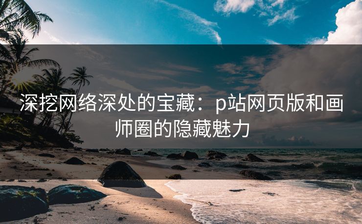 深挖网络深处的宝藏：p站网页版和画师圈的隐藏魅力-第1张图片-p站短视频 - p站助手精选网