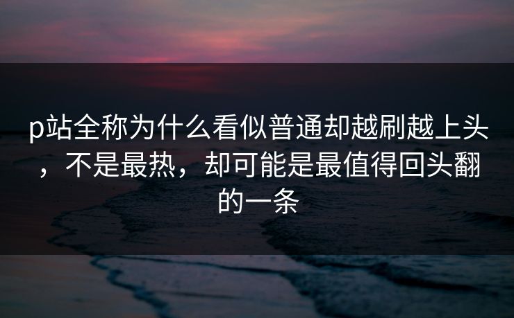 p站全称为什么看似普通却越刷越上头,不是最热,却可能是最值得回头翻的一条-第1张图片-p站短视频 - p站助手精选网 p站全称为什么看似普通却越刷越上头,不是最热,却可能是最值得回头翻的一条-第1张图片-p站短视频 - p站助手精选网