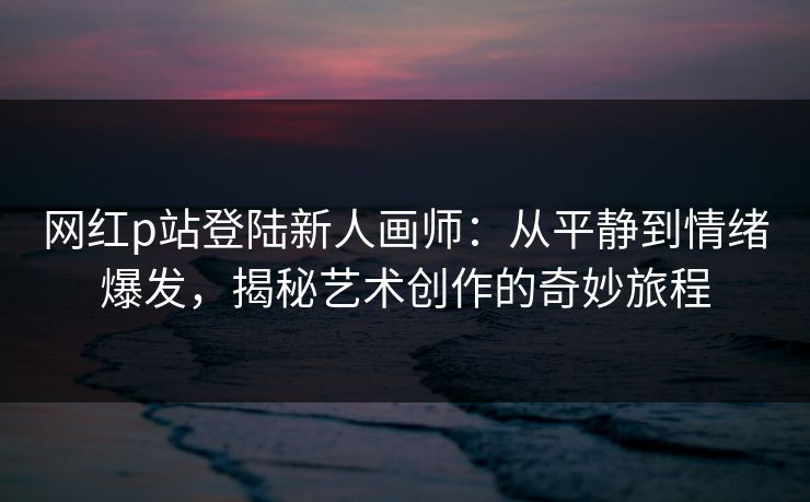 网红p站登陆新人画师：从平静到情绪爆发，揭秘艺术创作的奇妙旅程-第1张图片-p站短视频 - p站助手精选网