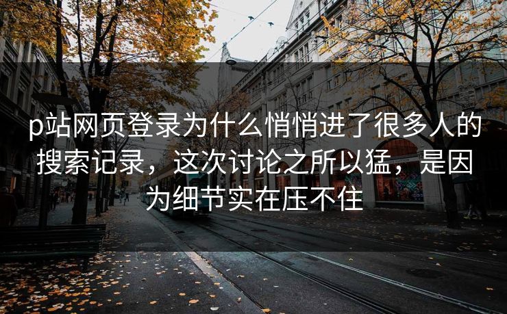 p站网页登录为什么悄悄进了很多人的搜索记录，这次讨论之所以猛，是因为细节实在压不住
