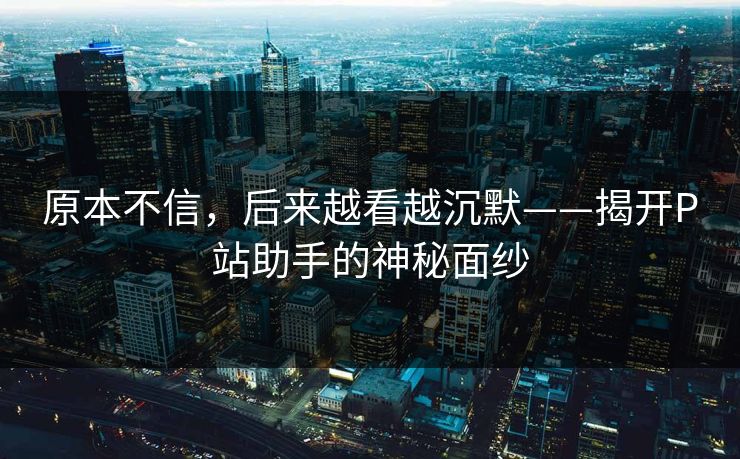 原本不信,后来越看越沉默——揭开P站助手的神秘面纱 原本不信,后来越看越沉默——揭开P站助手的神秘面纱