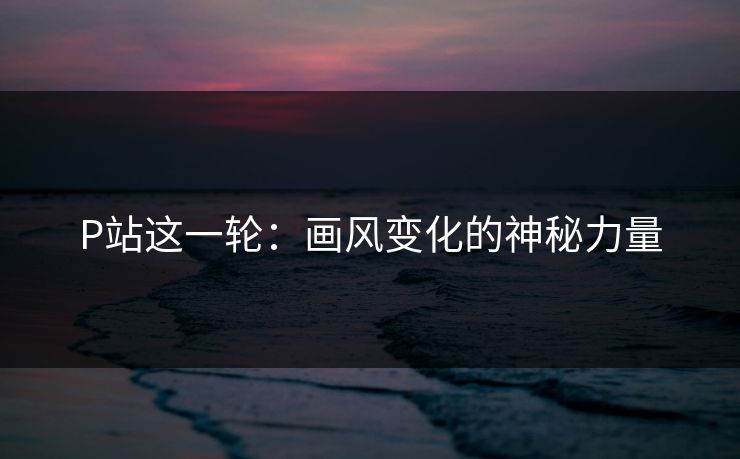 P站这一轮:画风变化的神秘力量 P站这一轮:画风变化的神秘力量