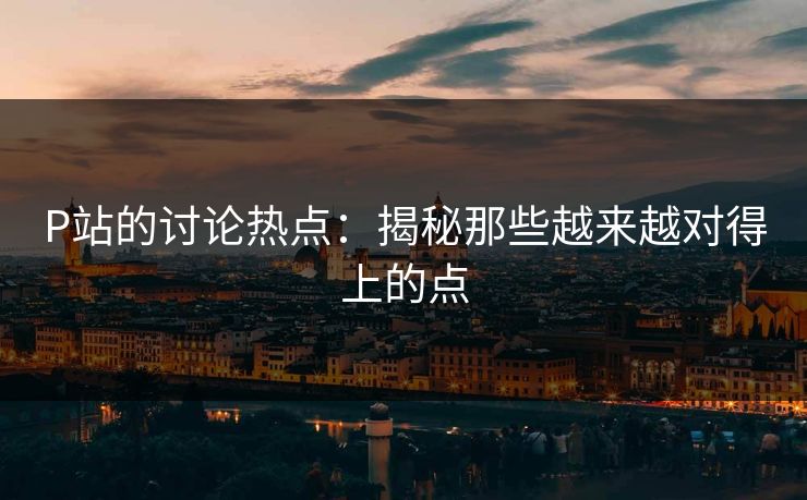 P站的讨论热点:揭秘那些越来越对得上的点-第1张图片-p站短视频 - p站助手精选网 P站的讨论热点:揭秘那些越来越对得上的点-第1张图片-p站短视频 - p站助手精选网