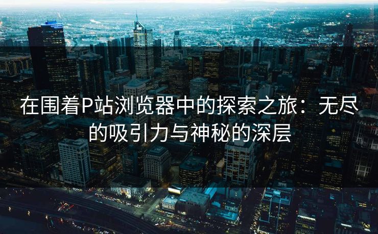 在围着P站浏览器中的探索之旅：无尽的吸引力与神秘的深层-第1张图片-p站短视频 - p站助手精选网