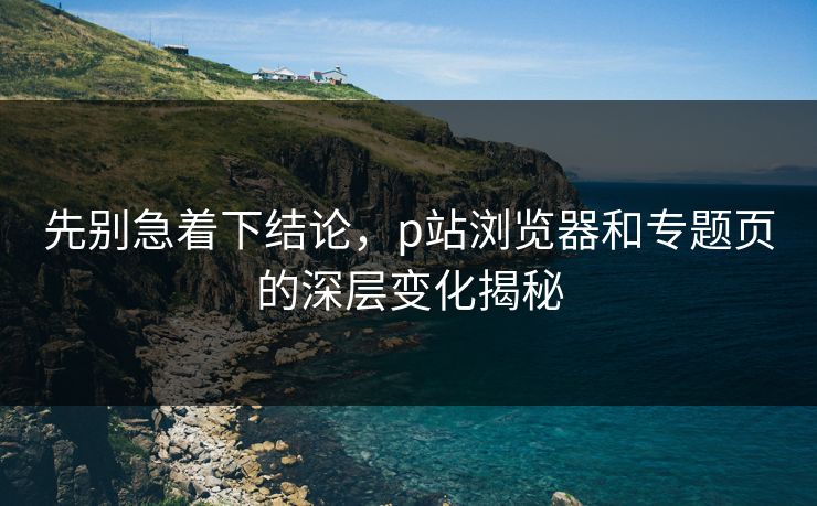 先别急着下结论,p站浏览器和专题页的深层变化揭秘-第1张图片-p站短视频 - p站助手精选网 先别急着下结论,p站浏览器和专题页的深层变化揭秘-第1张图片-p站短视频 - p站助手精选网