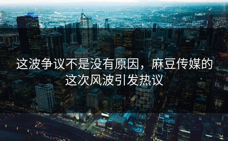 这波争议不是没有原因,麻豆传媒的这次风波引发热议-第1张图片-p站短视频 - p站助手精选网 这波争议不是没有原因,麻豆传媒的这次风波引发热议-第1张图片-p站短视频 - p站助手精选网