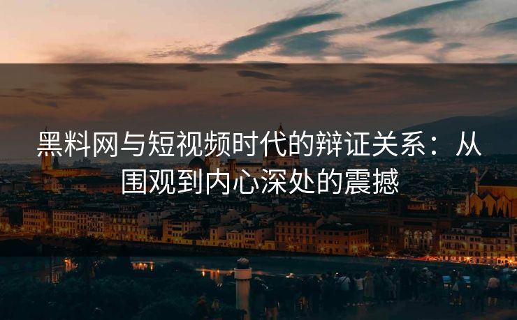 黑料网与短视频时代的辩证关系：从围观到内心深处的震撼-第1张图片-p站短视频 - p站助手精选网