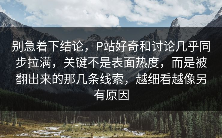 别急着下结论，P站好奇和讨论几乎同步拉满，关键不是表面热度，而是被翻出来的那几条线索，越细看越像另有原因-第1张图片-p站短视频 - p站助手精选网