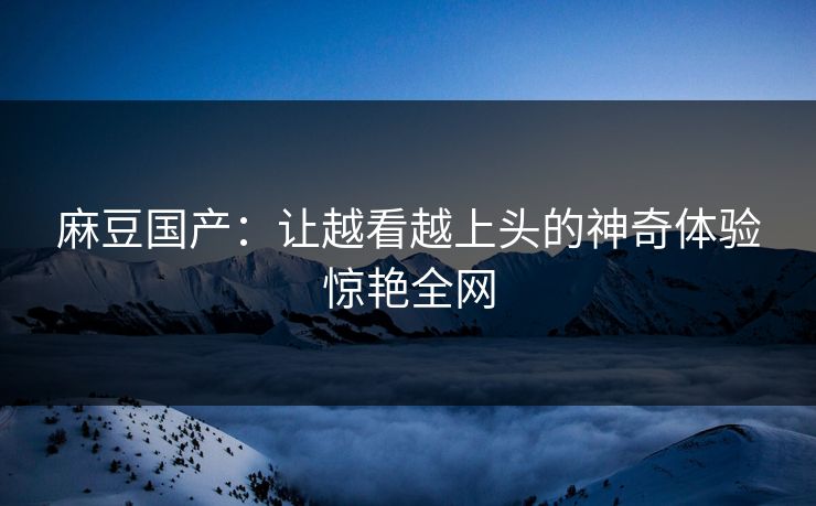 麻豆国产：让越看越上头的神奇体验惊艳全网-第1张图片-p站短视频 - p站助手精选网